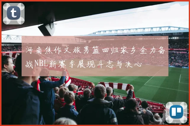 河南焦作文旅男篮回归家乡全力备战NBL新赛季展现斗志与决心
