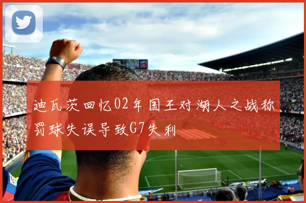 迪瓦茨回忆02年国王对湖人之战称罚球失误导致G7失利