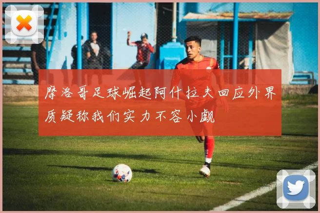 摩洛哥足球崛起阿什拉夫回应外界质疑称我们实力不容小觑