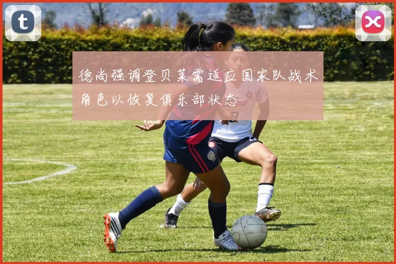 德尚强调登贝莱需适应国家队战术角色以恢复俱乐部状态