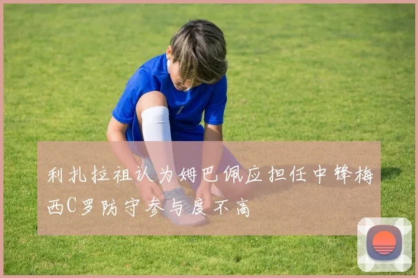 利扎拉祖认为姆巴佩应担任中锋梅西C罗防守参与度不高