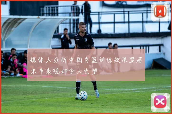 媒体人分析中国男篮训练效果显著末节表现却令人失望