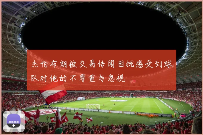 杰伦布朗被交易传闻困扰感受到球队对他的不尊重与忽视