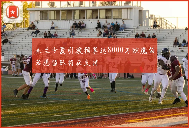 米兰今夏引援预算达8000万欧魔笛若愿留队将获支持