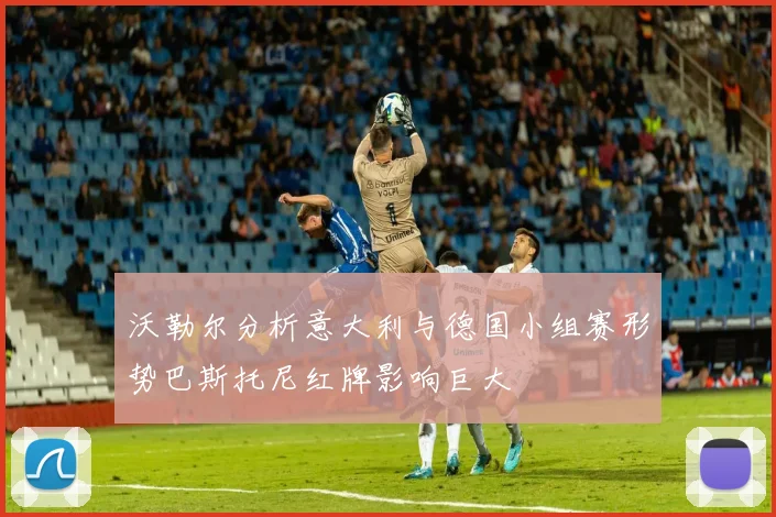 沃勒尔分析意大利与德国小组赛形势巴斯托尼红牌影响巨大