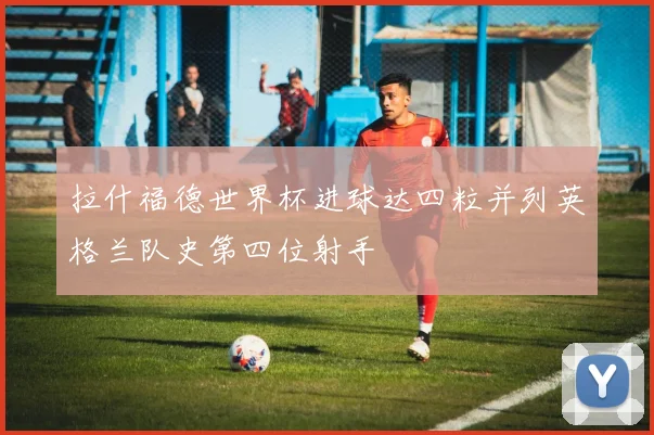 拉什福德世界杯进球达四粒并列英格兰队史第四位射手