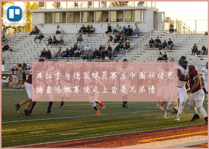 库拉索与德国球员赛后中圈祈祷恩梅查感慨赛场之上皆是兄弟情